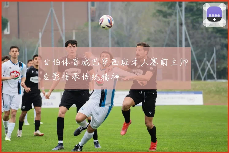 甘伯体育城巴萨西班牙人赛前主帅合影传承传统精神