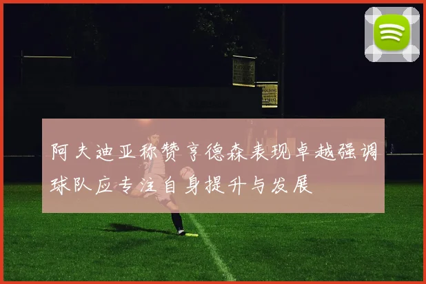 阿夫迪亚称赞亨德森表现卓越强调球队应专注自身提升与发展