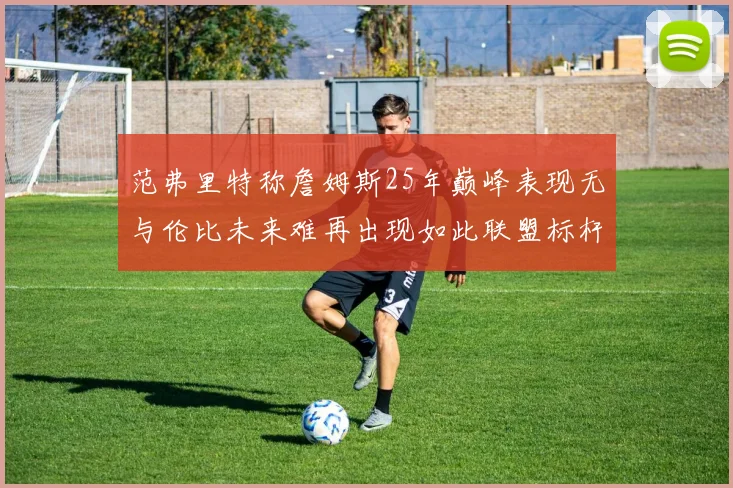 范弗里特称詹姆斯25年巅峰表现无与伦比未来难再出现如此联盟标杆