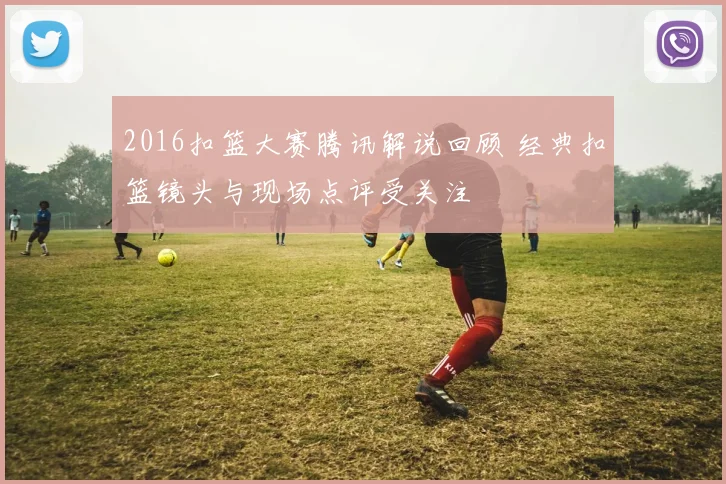 2016扣篮大赛腾讯解说回顾 经典扣篮镜头与现场点评受关注