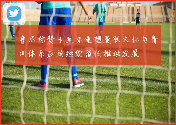 鲁尼称赞卡里克重塑曼联文化与青训体系应该继续留任推动发展