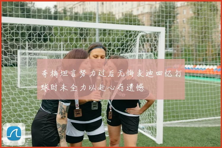 夸梅坦言努力过后无悔麦迪回忆打球时未全力以赴心存遗憾