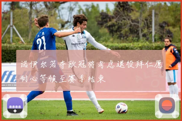 诺伊尔若夺欧冠将考虑退役拜仁愿耐心等候至赛季结束