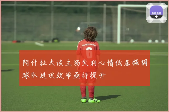 阿什拉夫谈主场失利心情低落强调球队进攻效率亟待提升