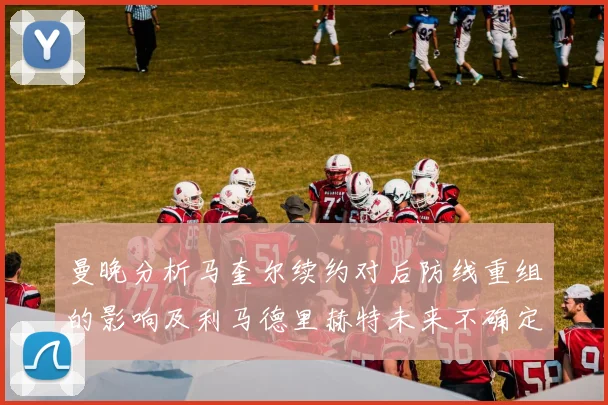 曼晚分析马奎尔续约对后防线重组的影响及利马德里赫特未来不确定性