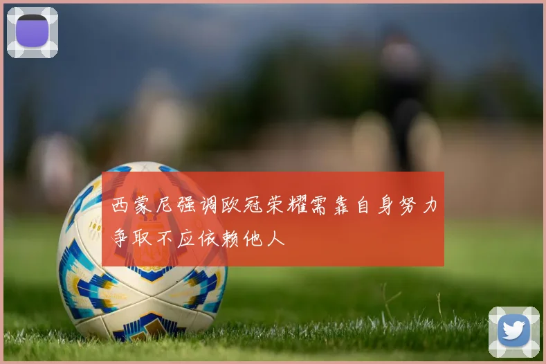 西蒙尼强调欧冠荣耀需靠自身努力争取不应依赖他人