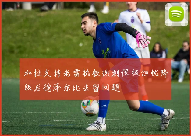 加拉支持老雷执教热刺保级担忧降级后德泽尔比去留问题
