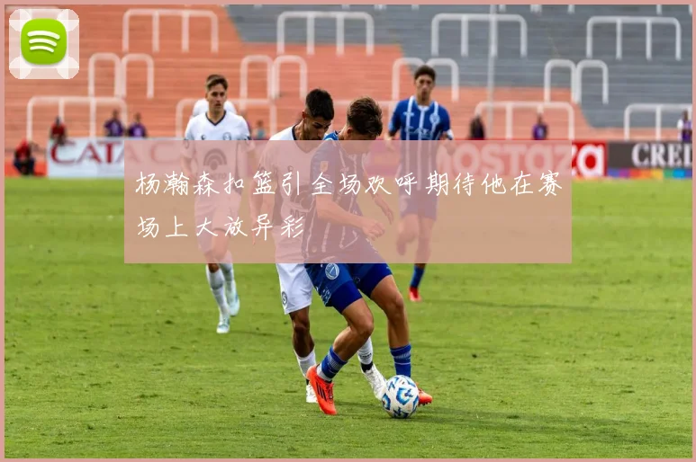 杨瀚森扣篮引全场欢呼期待他在赛场上大放异彩