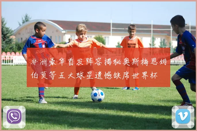 非洲豪华首发阵容揭秘奥斯梅恩姆伯莫等五大球星遗憾缺席世界杯