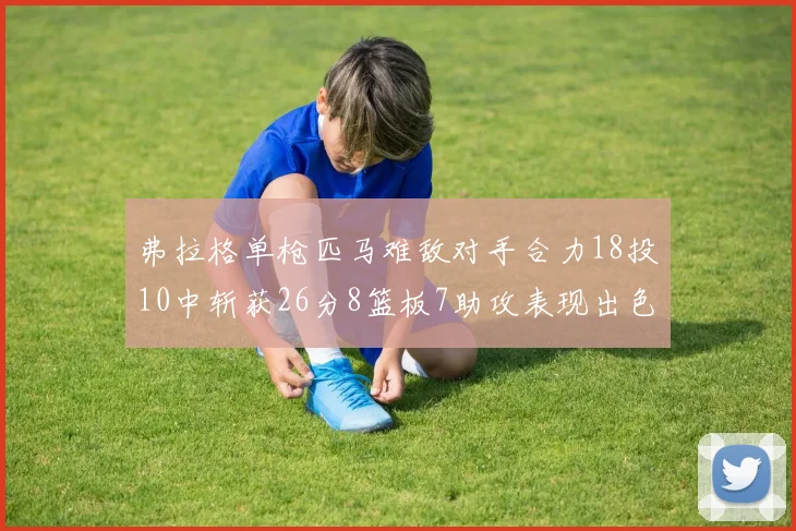 弗拉格单枪匹马难敌对手合力18投10中斩获26分8篮板7助攻表现出色