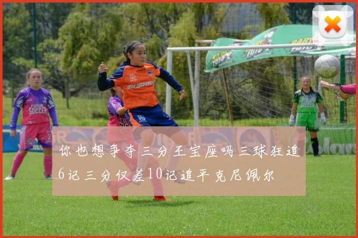 你也想争夺三分王宝座吗三球狂追6记三分仅差10记追平克尼佩尔