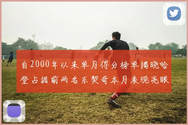 自2000年以来单月得分榜单揭晓哈登占据前两名东契奇本月表现亮眼