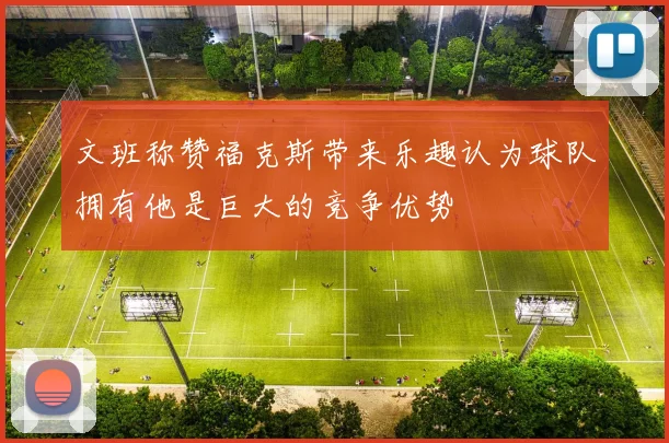 文班称赞福克斯带来乐趣认为球队拥有他是巨大的竞争优势
