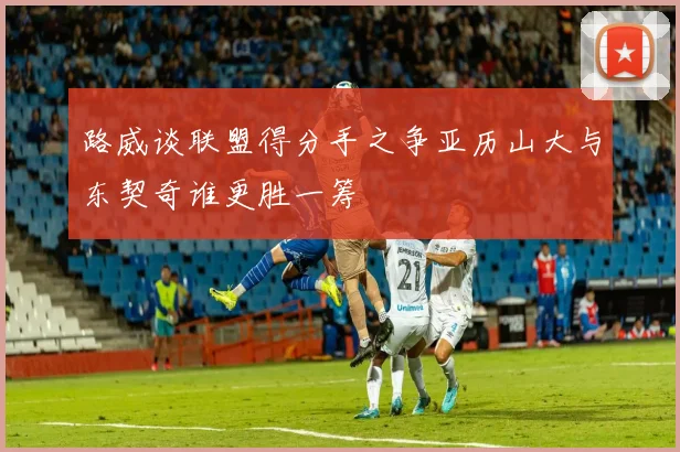 路威谈联盟得分手之争亚历山大与东契奇谁更胜一筹